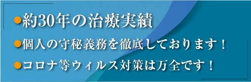 ●約30年の治療実績　●個人の守秘義務を徹底しております！　●コロナ等ウィルス対策は万全です！