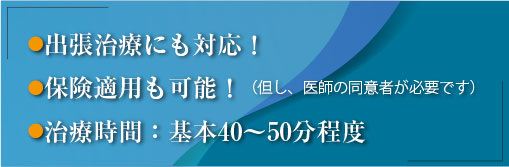 ●巡回往診（出張治療）にも対応！　●保険適応も可能！（但し、医師の同意者が必要です）　●治療時間：基本40～50分程度